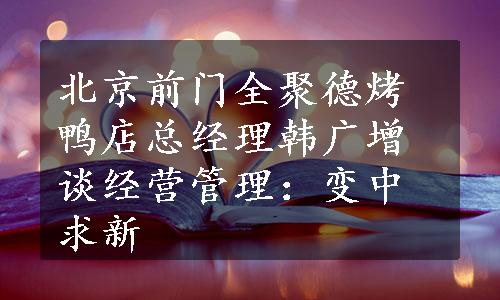 北京前门全聚德烤鸭店总经理韩广增谈经营管理：变中求新