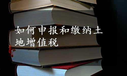 如何申报和缴纳土地增值税