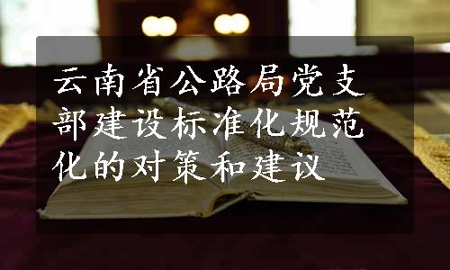 云南省公路局党支部建设标准化规范化的对策和建议