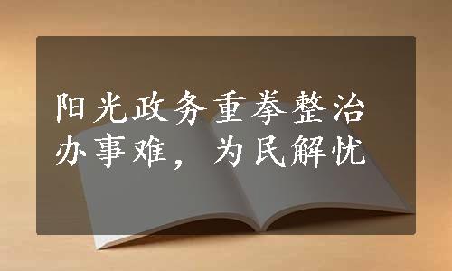 阳光政务重拳整治办事难，为民解忧