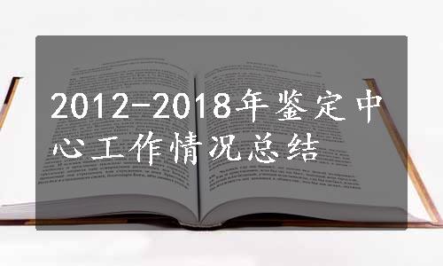 2012-2018年鉴定中心工作情况总结