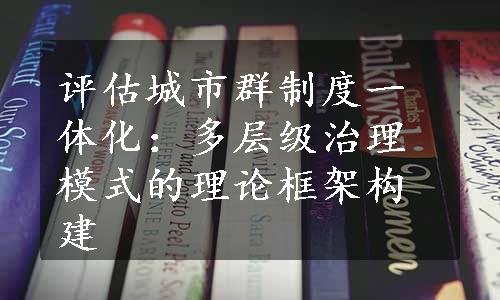 评估城市群制度一体化：多层级治理模式的理论框架构建