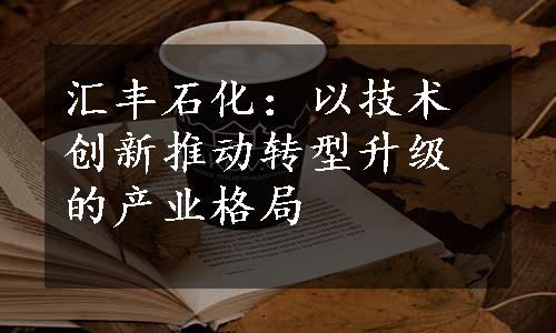 汇丰石化：以技术创新推动转型升级的产业格局