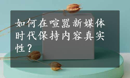 如何在喧嚣新媒体时代保持内容真实性？