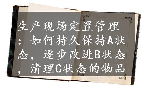 生产现场定置管理：如何持久保持A状态，逐步改进B状态，清理C状态的物品