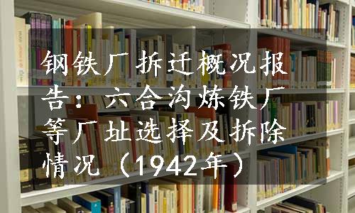 钢铁厂拆迁概况报告：六合沟炼铁厂等厂址选择及拆除情况（1942年）