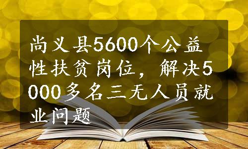 尚义县5600个公益性扶贫岗位，解决5000多名三无人员就业问题