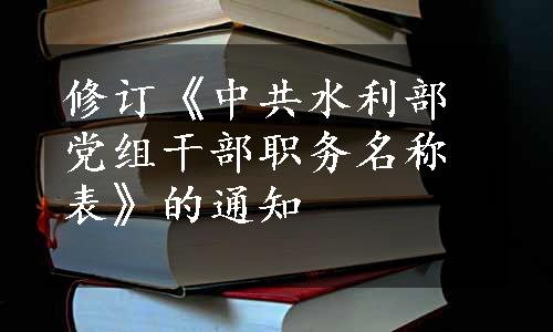 修订《中共水利部党组干部职务名称表》的通知