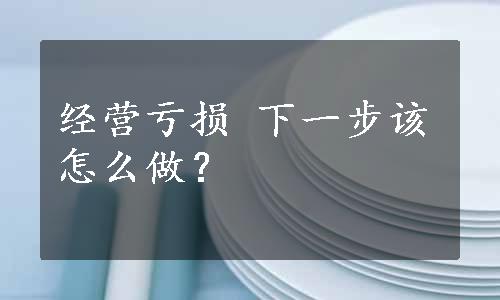 经营亏损 下一步该怎么做？