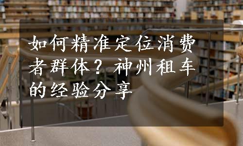 如何精准定位消费者群体？神州租车的经验分享