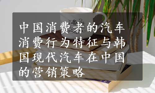 中国消费者的汽车消费行为特征与韩国现代汽车在中国的营销策略