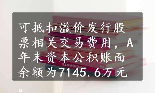 可抵扣溢价发行股票相关交易费用，A年末资本公积账面余额为7145.6万元。