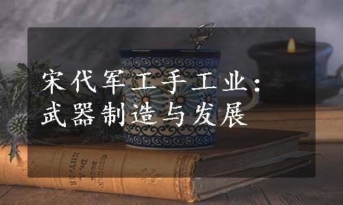 宋代军工手工业：武器制造与发展