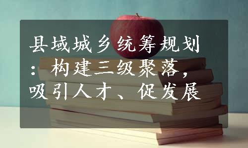 县域城乡统筹规划：构建三级聚落，吸引人才、促发展