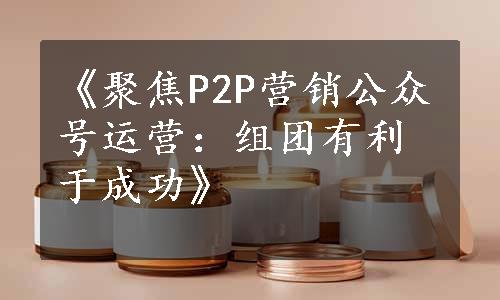 《聚焦P2P营销公众号运营：组团有利于成功》