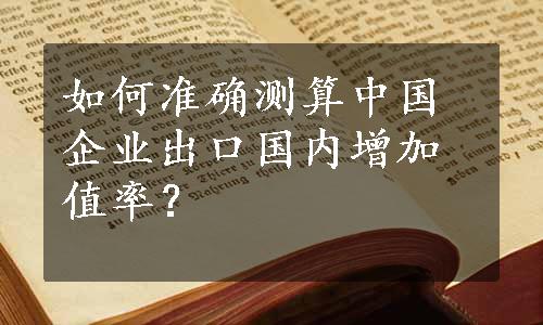 如何准确测算中国企业出口国内增加值率？