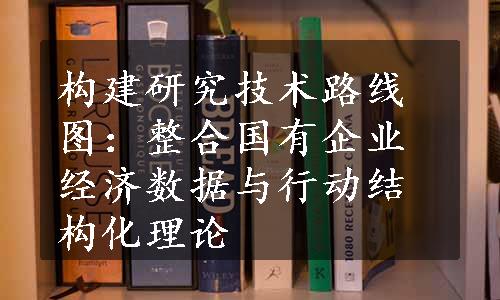 构建研究技术路线图：整合国有企业经济数据与行动结构化理论