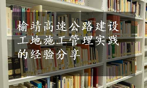 榆靖高速公路建设工地施工管理实践的经验分享