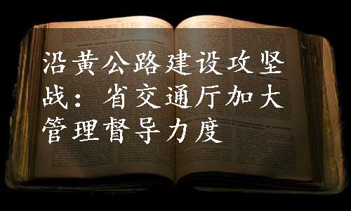 沿黄公路建设攻坚战：省交通厅加大管理督导力度