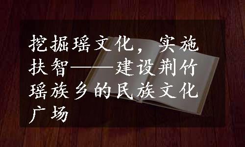 挖掘瑶文化，实施扶智——建设荆竹瑶族乡的民族文化广场