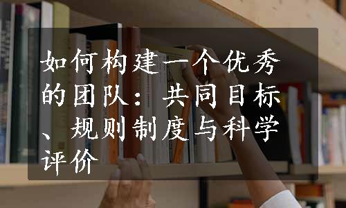 如何构建一个优秀的团队：共同目标、规则制度与科学评价