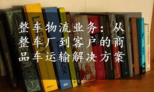 整车物流业务：从整车厂到客户的商品车运输解决方案