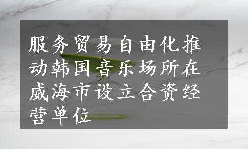 服务贸易自由化推动韩国音乐场所在威海市设立合资经营单位