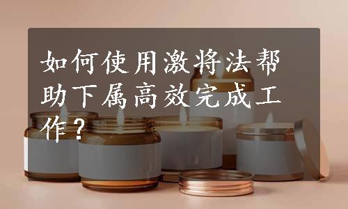 如何使用激将法帮助下属高效完成工作？