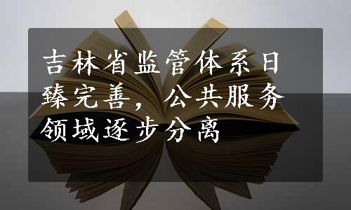 吉林省监管体系日臻完善，公共服务领域逐步分离