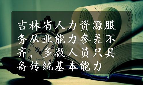 吉林省人力资源服务从业能力参差不齐，多数人员只具备传统基本能力