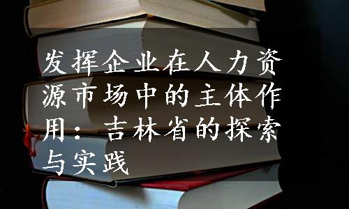 发挥企业在人力资源市场中的主体作用：吉林省的探索与实践