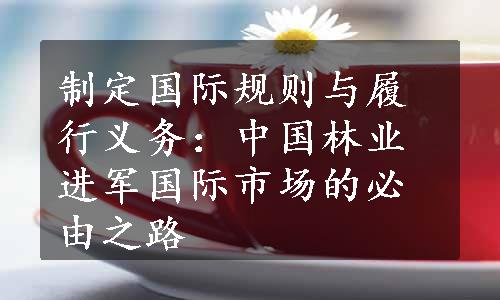 制定国际规则与履行义务：中国林业进军国际市场的必由之路