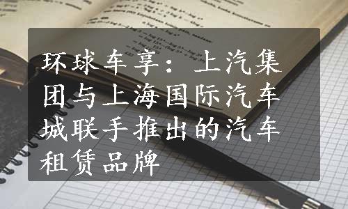 环球车享：上汽集团与上海国际汽车城联手推出的汽车租赁品牌