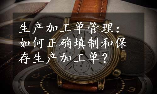 生产加工单管理：如何正确填制和保存生产加工单？