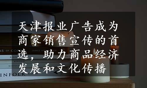 天津报业广告成为商家销售宣传的首选，助力商品经济发展和文化传播