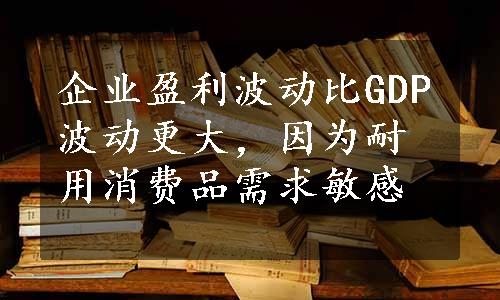 企业盈利波动比GDP波动更大，因为耐用消费品需求敏感