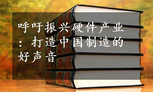 呼吁振兴硬件产业：打造中国制造的好声音