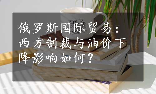 俄罗斯国际贸易：西方制裁与油价下降影响如何？