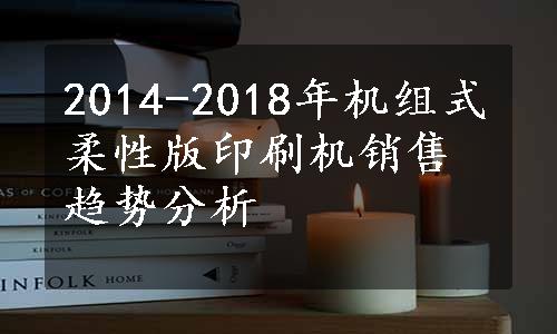 2014-2018年机组式柔性版印刷机销售趋势分析