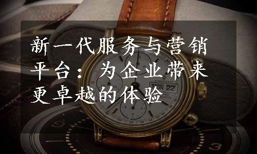 新一代服务与营销平台：为企业带来更卓越的体验