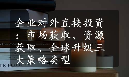 企业对外直接投资：市场获取、资源获取、全球升级三大策略类型