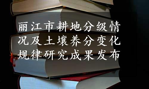 丽江市耕地分级情况及土壤养分变化规律研究成果发布