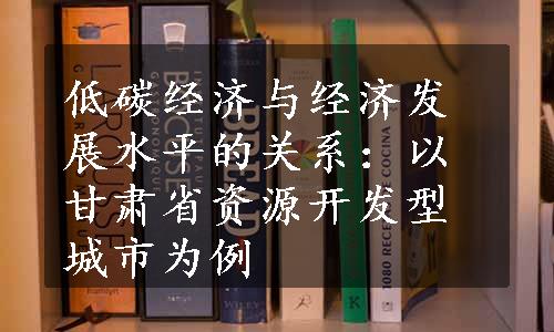 低碳经济与经济发展水平的关系：以甘肃省资源开发型城市为例