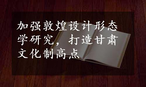 加强敦煌设计形态学研究，打造甘肃文化制高点