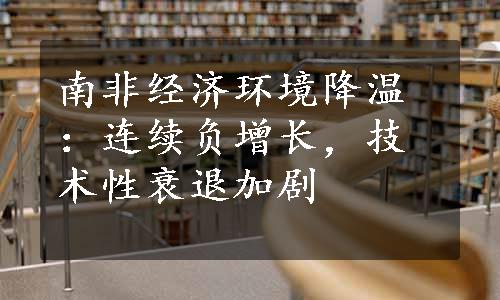 南非经济环境降温：连续负增长，技术性衰退加剧