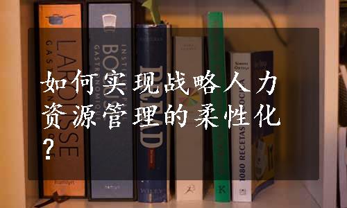 如何实现战略人力资源管理的柔性化？