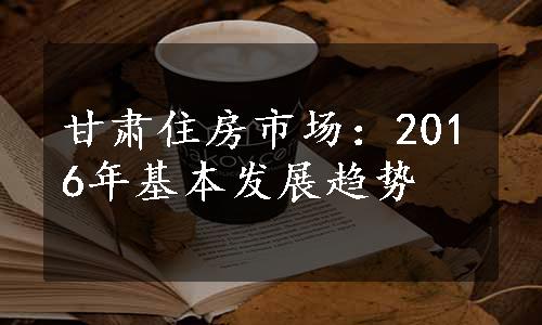 甘肃住房市场：2016年基本发展趋势