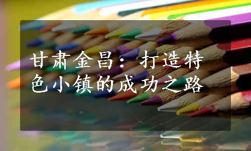 甘肃金昌：打造特色小镇的成功之路