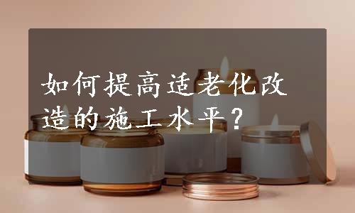 如何提高适老化改造的施工水平？