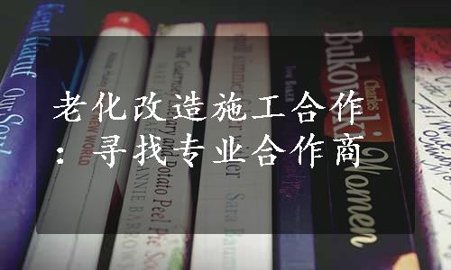 老化改造施工合作：寻找专业合作商